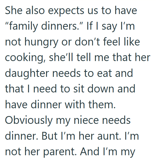 She also expects us to have "family dinners." If I say I'm not hungry or don't feel like cooking, she'll tell me that her daughter needs to eat and that I need to sit down and have dinner with them. Obviously my niece needs dinner. But I'm her aunt. I'm not her parent. And I'm my