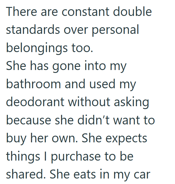 There are constant double standards over personal belongings too. She has gone into my bathroom and used my deodorant without asking because she didn't want to buy her own. She expects things I purchase to be shared. She eats in my car