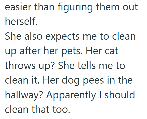 easier than figuring them out herself. She also expects me to clean up after her pets. Her cat throws up? She tells me to clean it. Her dog pees in the hallway? Apparently I should clean that too.