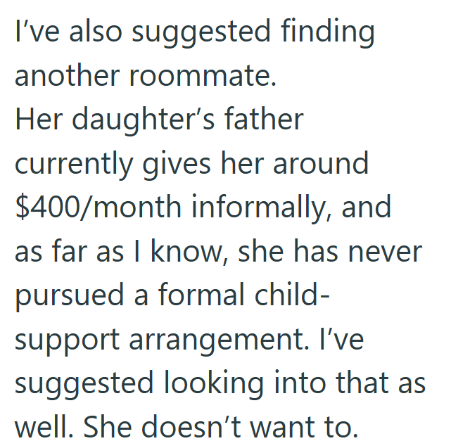 I've also suggested finding another roommate. Her daughter's father currently gives her around $400/month informally, and as far as I know, she has never pursued a formal child- support arrangement. I've suggested looking into that as well. She doesn't want to.