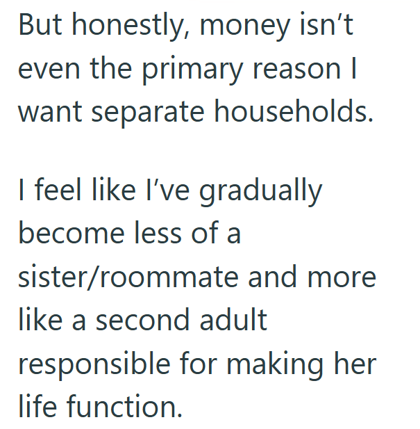 But honestly, money isn't even the primary reason I want separate households. I feel like I've gradually become less of a sister/roommate and more like a second adult responsible for making her life function.