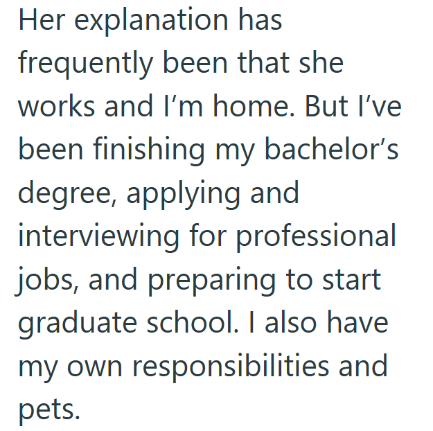 Her explanation has frequently been that she works and I'm home. But I've been finishing my bachelor's degree, applying and interviewing for professional jobs, and preparing to start graduate school. I also have my own responsibilities and pets.