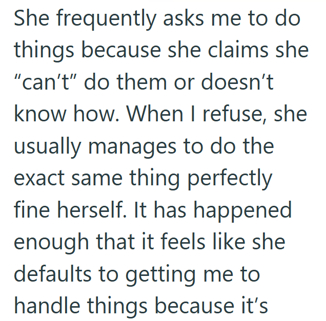 She frequently asks me to do things because she claims she "can't" do them or doesn't know how. When I refuse, she usually manages to do the exact same thing perfectly fine herself. It has happened enough that it feels like she defaults to getting me to handle things because it's