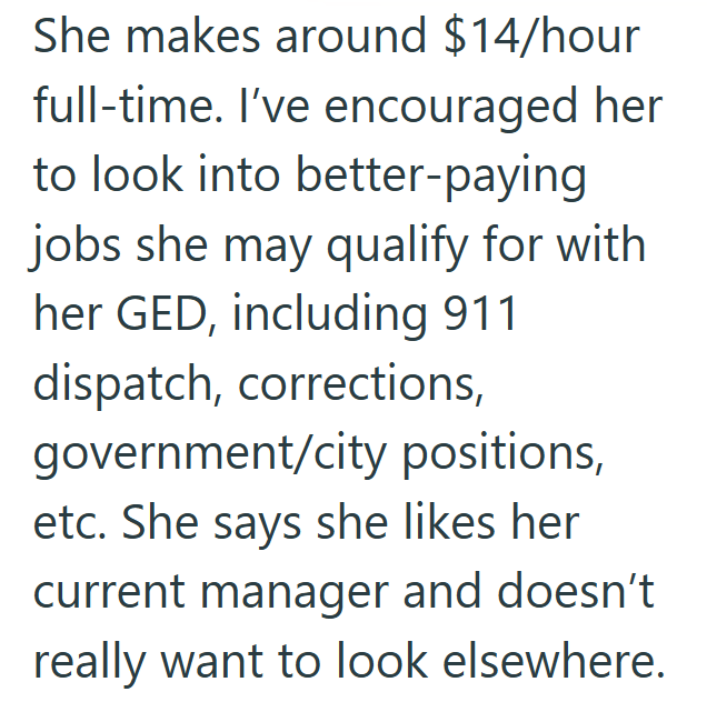 She makes around $14/hour full-time. I've encouraged her to look into better-paying jobs she may qualify for with her GED, including 911 dispatch, corrections, government/city positions, etc. She says she likes her current manager and doesn't really want to look elsewhere.