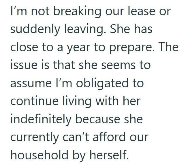 I'm not breaking our lease or suddenly leaving. She has close to a year to prepare. The issue is that she seems to assume I'm obligated to continue living with her indefinitely because she currently can't afford our household by herself.