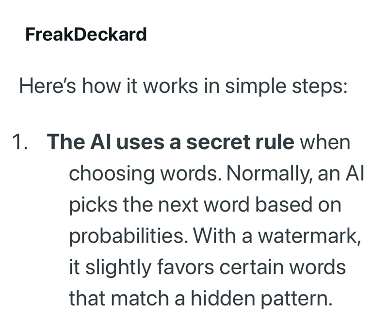 FreakDeckard Here's how it works in simple steps: 1. The Al uses a secret rule when choosing words. Normally, an Al picks the next word based on probabilities. With a watermark, it slightly favors certain words that match a hidden pattern.