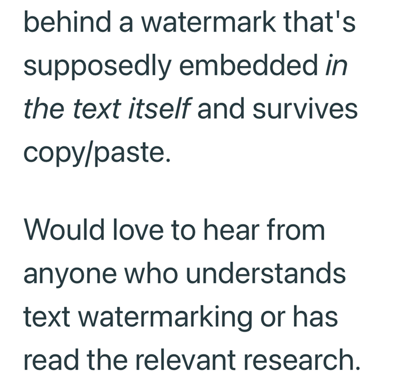 behind a watermark that's supposedly embedded in the text itself and survives copy/paste. Would love to hear from anyone who understands text watermarking or has read the relevant research.