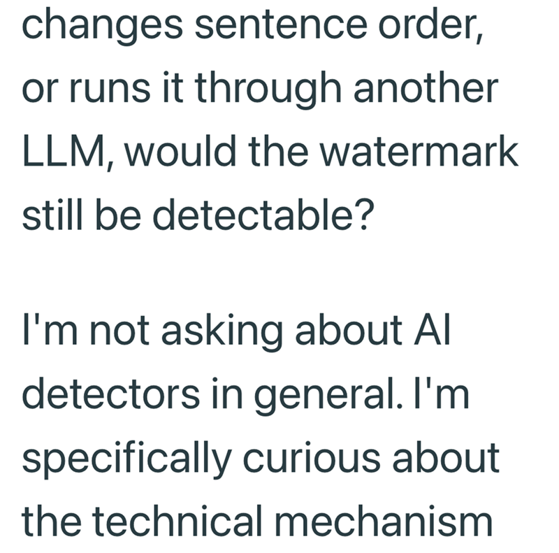 changes sentence order, or runs it through another LLM, would the watermark still be detectable? I'm not asking about Al detectors in general. I'm specifically curious about the technical mechanism