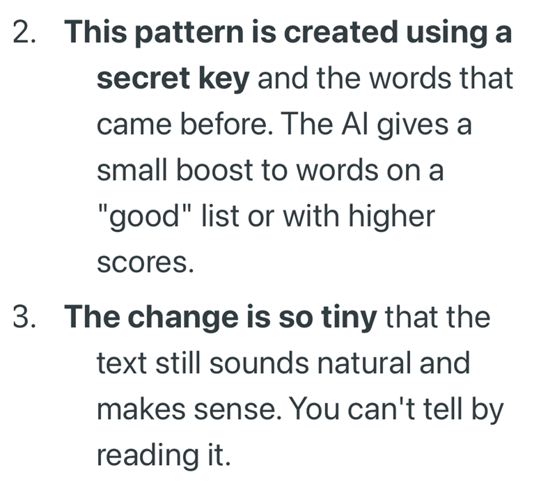 2. This pattern is created using a secret key and the words that came before. The Al gives a small boost to words on a "good" list or with higher scores. 3. The change is so tiny that the text still sounds natural and makes sense. You can't tell by reading it.