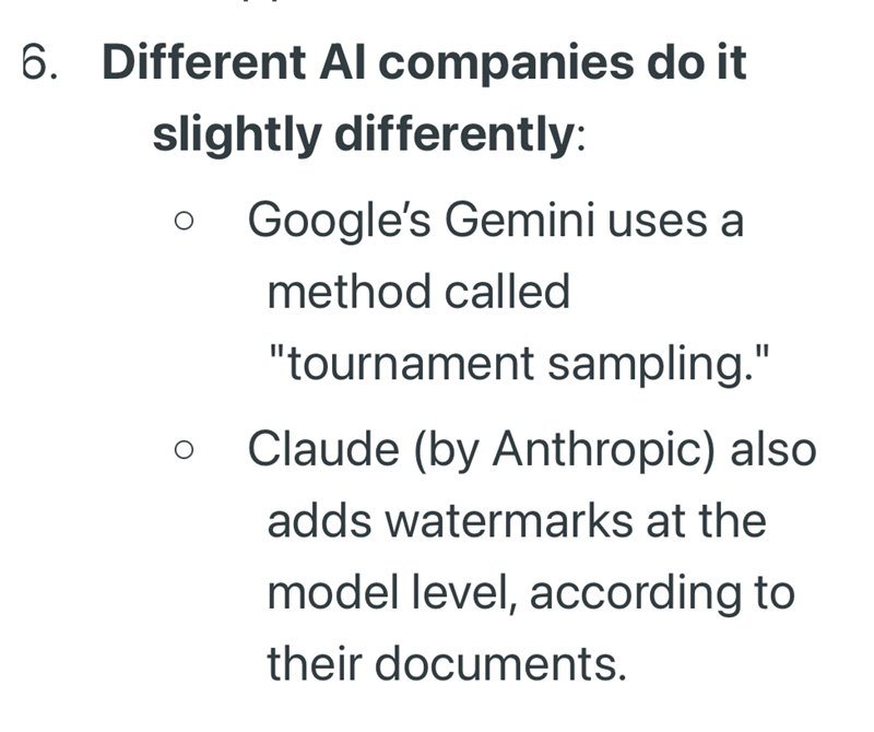 6. Different Al companies do it slightly differently: Google's Gemini uses a method called "tournament sampling." Claude (by Anthropic) also adds watermarks at the model level, according to their documents.