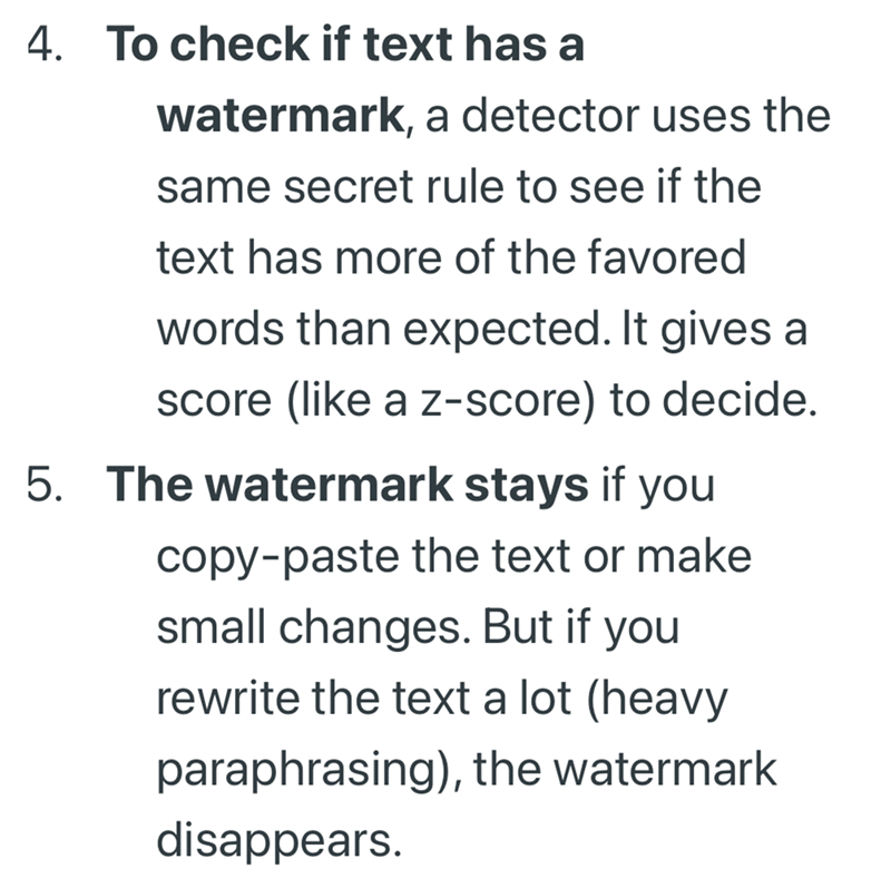 4. To check if text has a watermark, a detector uses the same secret rule to see if the text has more of the favored words than expected. It gives a score (like a z-score) to decide. 5. The watermark stays if you copy-paste the text or make small changes. But if you rewrite the text a lot (heavy paraphrasing), the watermark disappears.