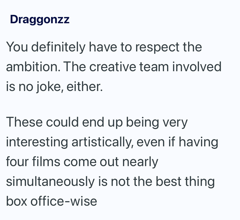 Draggonzz You definitely have to respect the ambition. The creative team involved is no joke, either. These could end up being very interesting artistically, even if having four films come out nearly simultaneously is not the best thing box office-wise