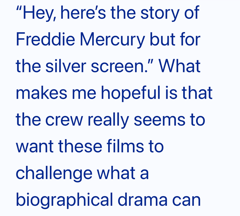 "Hey, here's the story of Freddie Mercury but for the silver screen." What makes me hopeful is that the crew really seems to want these films to challenge what a biographical drama can