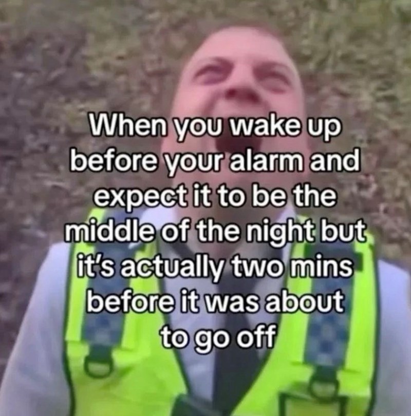 When you wake up before your alarm and expect it to be the middle of the night but it's actually two mins before it was about to go off