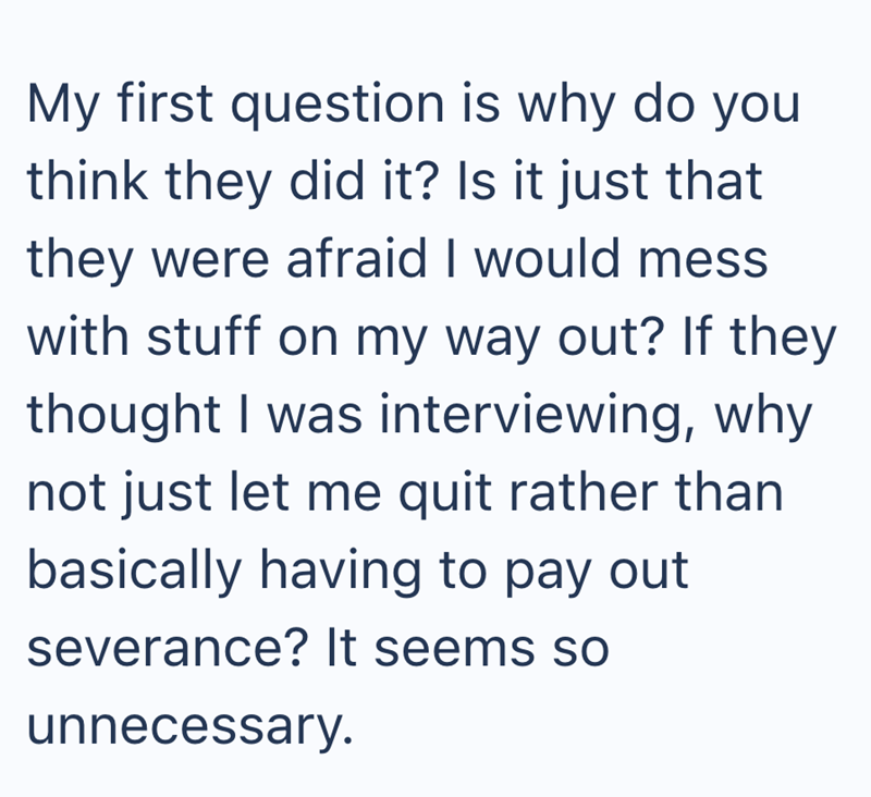 My first question is why do you think they did it? Is it just that they were afraid I would mess with stuff on my way out? If they thought I was interviewing, why not just let me quit rather than basically having to pay out severance? It seems so unnecessary.