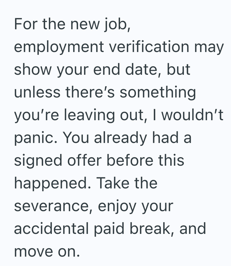 For the new job, employment verification may show your end date, but unless there's something you're leaving out, I wouldn't panic. You already had a signed offer before this happened. Take the severance, enjoy your accidental paid break, and move on.