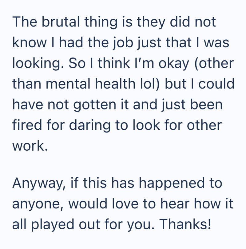 The brutal thing is they did not know I had the job just that I was looking. So I think I'm okay (other than mental health lol) but I could have not gotten it and just been fired for daring to look for other work. Anyway, if this has happened to anyone, would love to hear how it all played out for you. Thanks!