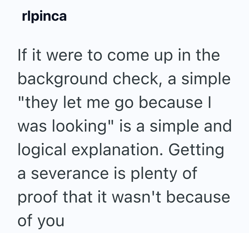 rlpinca If it were to come up in the background check, a simple "they let me go because I was looking" is a simple and logical explanation. Getting a severance is plenty of proof that it wasn't because of you
