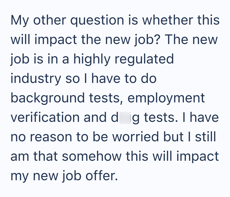 My other question is whether this will impact the new job? The new job is in a highly regulated industry so I have to do background tests, employment verification and dog tests. I have no reason to be worried but I still am that somehow this will impact my new job offer.