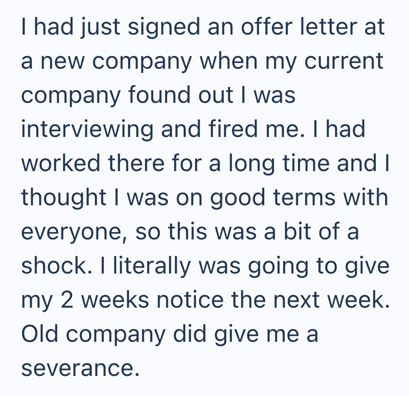 I had just signed an offer letter at a new company when my current company found out I was interviewing and fired me. I had worked there for a long time and I thought I was on good terms with everyone, so this was a bit of a shock. I literally was going to give my 2 weeks notice the next week. Old company did give me a severance.