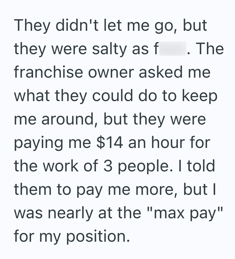 They didn't let me go, but they were salty as f . The franchise owner asked me what they could do to keep me around, but they were paying me $14 an hour for the work of 3 people. I told them to pay me more, but I was nearly at the "max pay" for my position.
