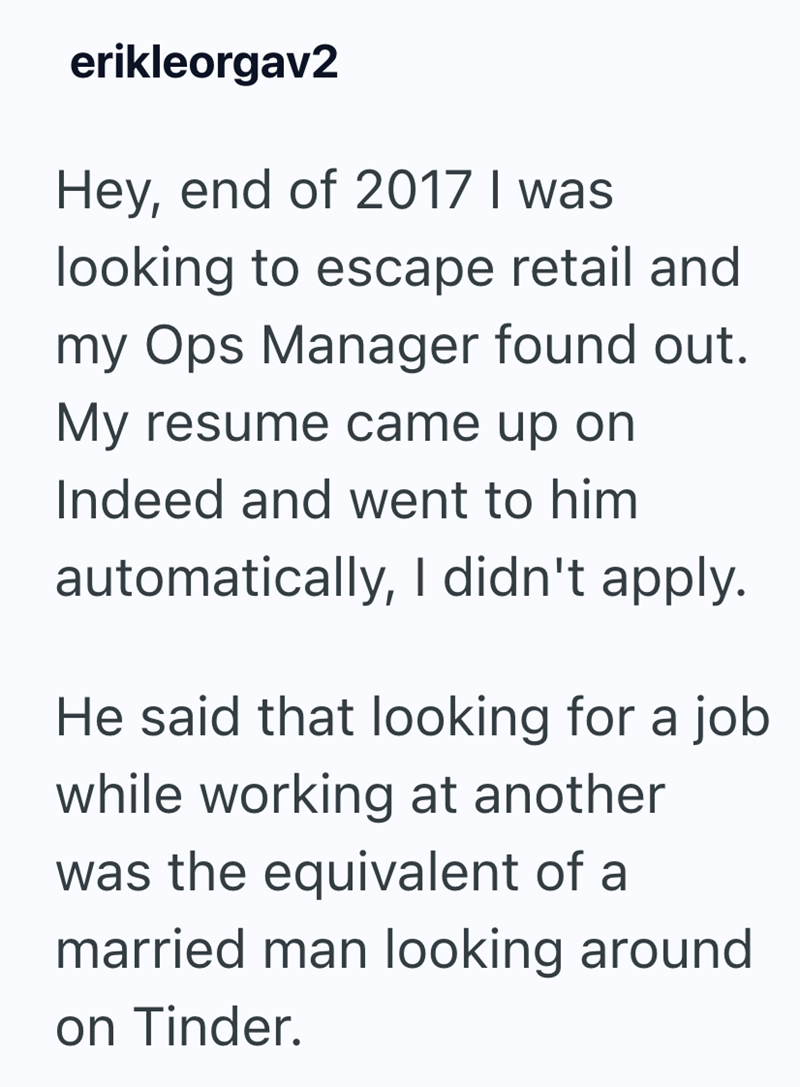 erikleorgav2 Hey, end of 2017 I was looking to escape retail and my Ops Manager found out. My resume came up on Indeed and went to him automatically, I didn't apply. He said that looking for a job while working at another was the equivalent of a married man looking around on Tinder.