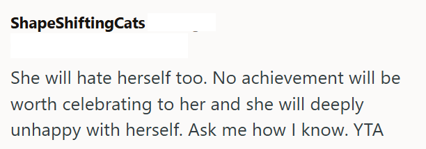 ShapeShiftingCats She will hate herself too. No achievement will be worth celebrating to her and she will deeply unhappy with herself. Ask me how I know. YTA