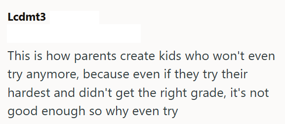 Lcdmt3 This is how parents create kids who won't even try anymore, because even if they try their hardest and didn't get the right grade, it's not good enough so why even try