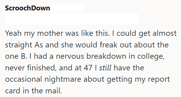 ScroochDown Yeah my mother was like this. I could get almost straight As and she would freak out about the one B. I had a nervous breakdown in college, never finished, and at 47 I still have the occasional nightmare about getting my report card in the mail.