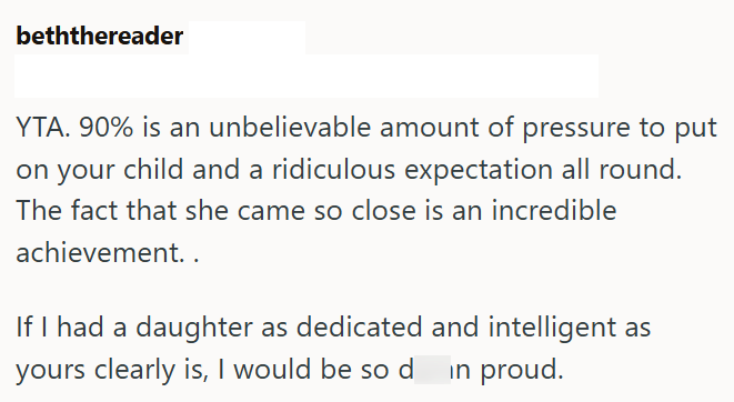 beththereader YTA. 90% is an unbelievable amount of pressure to put on your child and a ridiculous expectation all round. The fact that she came so close is an incredible achievement.. If I had a daughter as dedicated and intelligent as yours clearly is, I would be so d in proud.