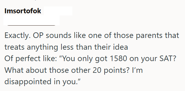 Imsortofok Exactly. OP sounds like one of those parents that treats anything less than their idea Of perfect like: "You only got 1580 on your SAT? What about those other 20 points? I'm disappointed in you."