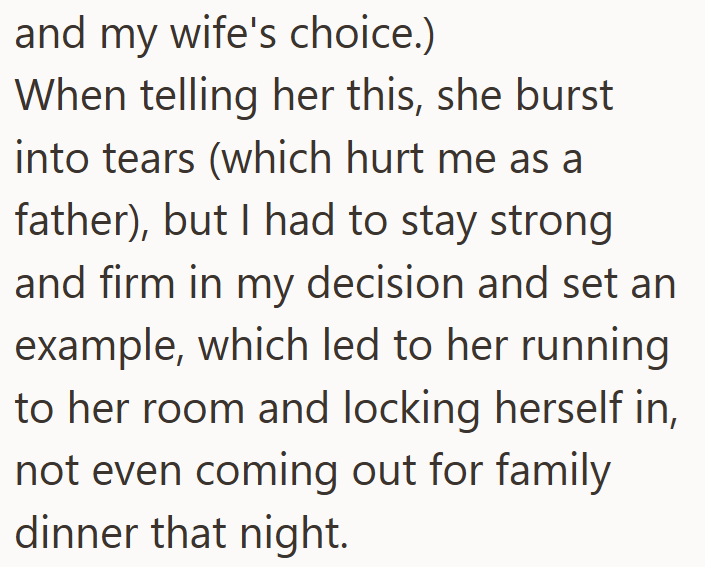 and my wife's choice.) When telling her this, she burst into tears (which hurt me as a father), but I had to stay strong and firm in my decision and set an example, which led to her running to her room and locking herself in, not even coming out for family dinner that night.
