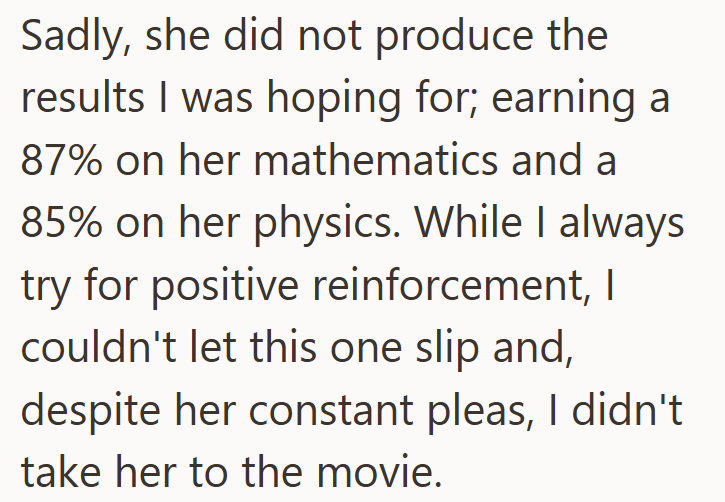 Sadly, she did not produce the results I was hoping for; earning a 87% on her mathematics and a 85% on her physics. While I always try for positive reinforcement, I couldn't let this one slip and, despite her constant pleas, I didn't take her to the movie.