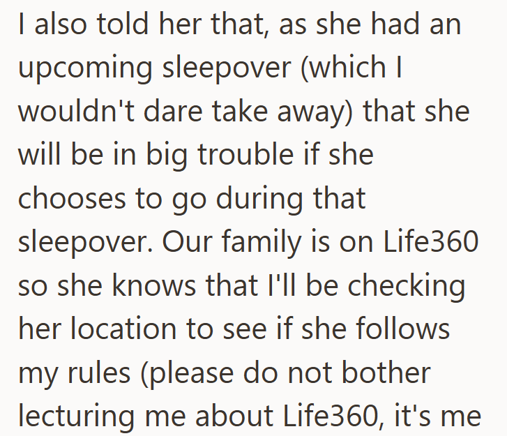 I also told her that, as she had an upcoming sleepover (which I wouldn't dare take away) that she will be in big trouble if she chooses to go during that sleepover. Our family is on Life360 so she knows that I'll be checking her location to see if she follows my rules (please do not bother lecturing me about Life360, it's me