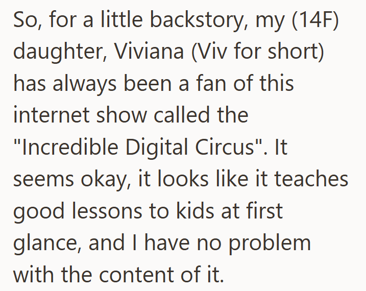 So, for a little backstory, my (14F) daughter, Viviana (Viv for short) has always been a fan of this internet show called the "Incredible Digital Circus". It seems okay, it looks like it teaches good lessons to kids at first glance, and I have no problem with the content of it.