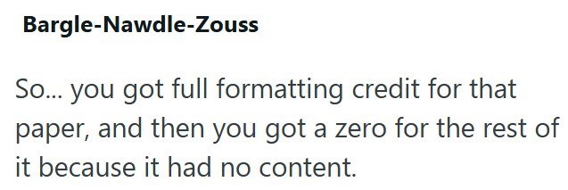 Bargle-Nawdle-Zouss So... you got full formatting credit for that paper, and then you got a zero for the rest of it because it had no content.