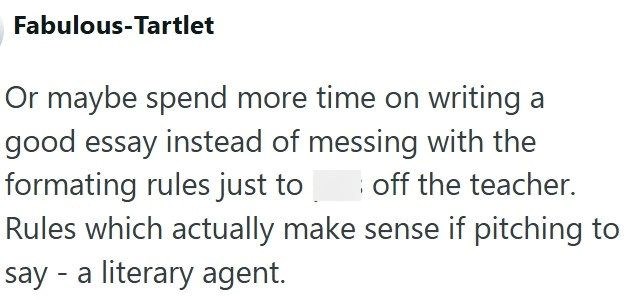 Fabulous-Tartlet Or maybe spend more time on writing a good essay instead of messing with the formating rules just to off the teacher. Rules which actually make sense if pitching to say - a literary agent.