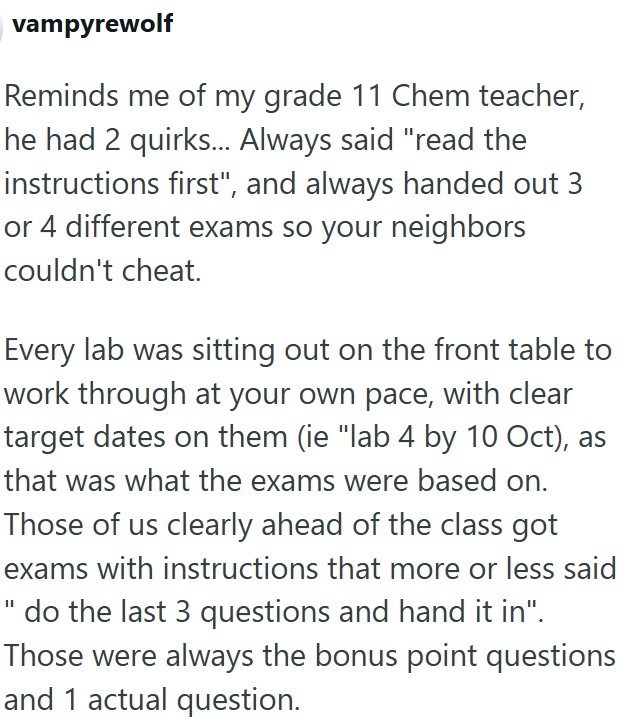 vampyrewolf Reminds me of my grade 11 Chem teacher, he had 2 quirks... Always said "read the instructions first", and always handed out 3 or 4 different exams so your neighbors couldn't cheat. Every lab was sitting out on the front table to work through at your own pace, with clear target dates on them (ie "lab 4 by 10 Oct), as that was what the exams were based on. Those of us clearly ahead of the class got exams with instructions that more or less said " do the last 3 questions and hand it in"