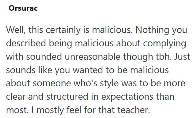 Orsurac Well, this certainly is malicious. Nothing you described being malicious about complying with sounded unreasonable though tbh. Just sounds like you wanted to be malicious about someone who's style was to be more clear and structured in expectations than most. I mostly feel for that teacher.