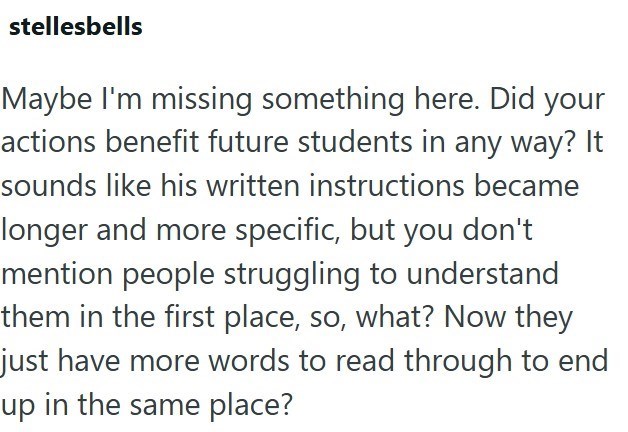 stellesbells Maybe I'm missing something here. Did your actions benefit future students in any way? It sounds like his written instructions became longer and more specific, but you don't mention people struggling to understand them in the first place, so, what? Now they just have more words to read through to end up in the same place?