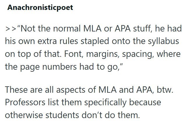 Anachronisticpoet >> "Not the normal MLA or APA stuff, he had his own extra rules stapled onto the syllabus on top of that. Font, margins, spacing, where the page numbers had to go," These are all aspects of MLA and APA, btw. Professors list them specifically because otherwise students don't do them.