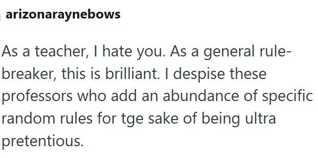 arizonaraynebows As a teacher, I hate you. As a general rule- breaker, this is brilliant. I despise these professors who add an abundance of specific random rules for tge sake of being ultra pretentious.