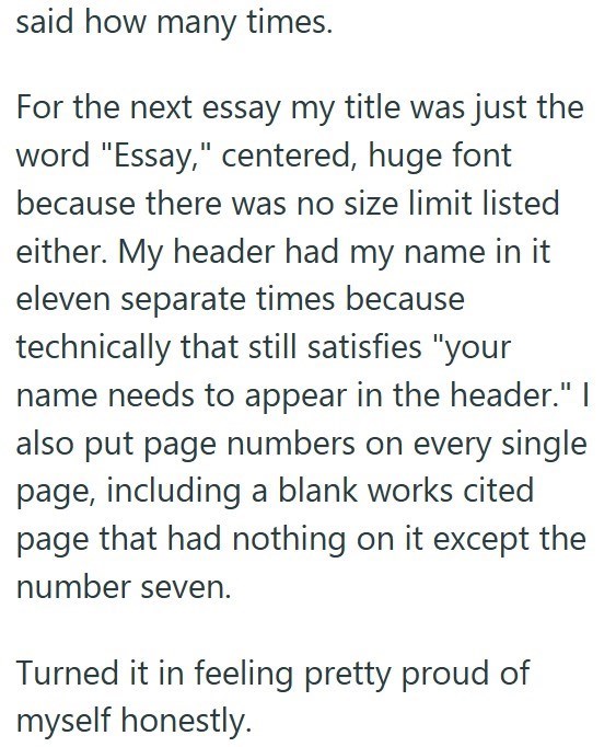 said how many times. For the next essay my title was just the word "Essay," centered, huge font because there was no size limit listed either. My header had my name in it eleven separate times because technically that still satisfies "your name needs to appear in the header." I also put page numbers on every single page, including a blank works cited page that had nothing on it except the number seven. Turned it in feeling pretty proud of myself honestly.
