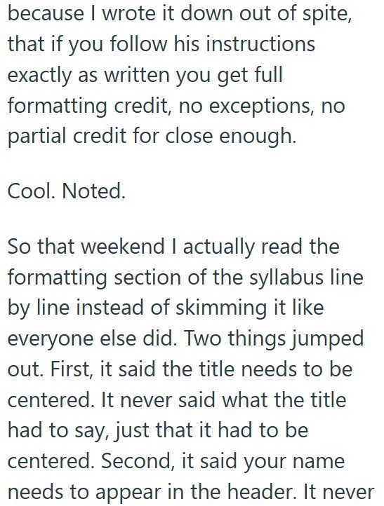because I wrote it down out of spite, that if you follow his instructions exactly as written you get full formatting credit, no exceptions, no partial credit for close enough. Cool. Noted. So that weekend I actually read the formatting section of the syllabus line by line instead of skimming it like everyone else did. Two things jumped out. First, it said the title needs to be centered. It never said what the title had to say, just that it had to be centered. Second, it said your name needs to a