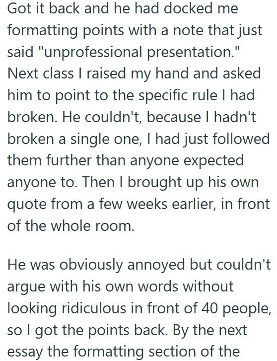 Got it back and he had docked me formatting points with a note that just said "unprofessional presentation." Next class I raised my hand and asked him to point to the specific rule I had broken. He couldn't, because I hadn't broken a single one, I had just followed them further than anyone expected anyone to. Then I brought up his own quote from a few weeks earlier, in front of the whole room. He was obviously annoyed but couldn't argue with his own words without looking ridiculous in front of 4