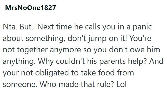 MrsNoOne 1827 Nta. But.. Next time he calls you in a panic about something, don't jump on it! You're not together anymore so you don't owe him anything. Why couldn't his parents help? And your not obligated to take food from someone. Who made that rule? Lol