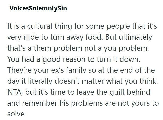 VoicesSolemnlySin It is a cultural thing for some people that it's very ride to turn away food. But ultimately that's a them problem not a you problem. You had a good reason to turn it down. They're your ex's family so at the end of the day it literally doesn't matter what you think. NTA, but it's time to leave the guilt behind and remember his problems are not yours to solve.