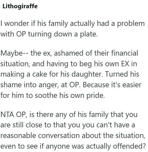 Lithogiraffe I wonder if his family actually had a problem with OP turning down a plate. Maybe the ex, ashamed of their financial situation, and having to beg his own EX in making a cake for his daughter. Turned his shame into anger, at OP. Because it's easier for him to soothe his own pride. NTA OP, is there any of his family that you are still close to that you you can't have a reasonable conversation about the situation, even to see if anyone was actually offended?