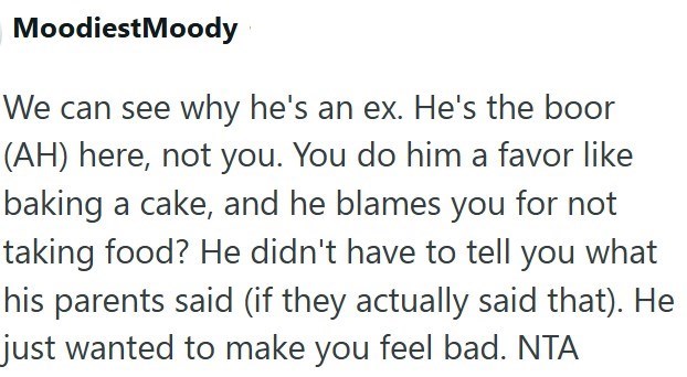 Moodiest Moody We can see why he's an ex. He's the boor (AH) here, not you. You do him a favor like baking a cake, and he blames you for not taking food? He didn't have to tell you what his parents said (if they actually said that). He just wanted to make you feel bad. NTA