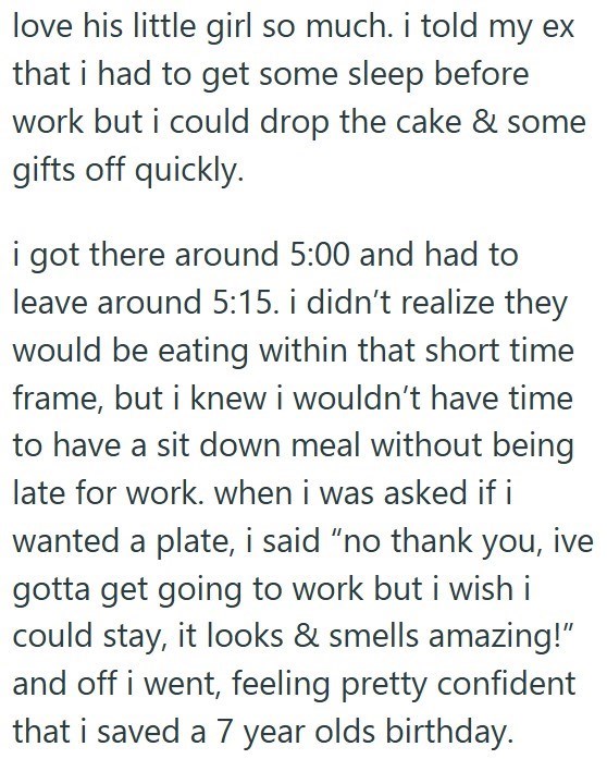 love his little girl so much. i told my ex that i had to get some sleep before work but i could drop the cake & some gifts off quickly. i got there around 5:00 and had to leave around 5:15. i didn't realize they would be eating within that short time frame, but i knew i wouldn't have time to have a sit down meal without being late for work. when i was asked if i wanted a plate, i said “no thank you, ive gotta get going to work but i wish i could stay, it looks & smells amazing!" and off i went,